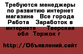 Требуются менеджеры по развитию интернет-магазина - Все города Работа » Заработок в интернете   . Тверская обл.,Торжок г.